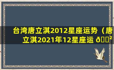 台湾唐立淇2012星座运势（唐立淇2021年12星座运 🌲 势解析）